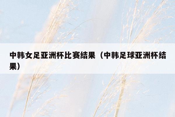 中韩女足亚洲杯比赛结果（中韩足球亚洲杯结果）