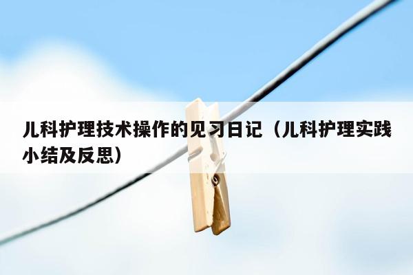 儿科护理技术操作的见习日记（儿科护理实践小结及反思）