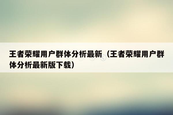 王者荣耀用户群体分析最新（王者荣耀用户群体分析最新版下载）