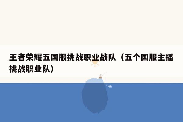 王者荣耀五国服挑战职业战队（五个国服主播挑战职业队）