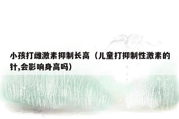 小孩打雌激素抑制长高（儿童打抑制性激素的针,会影响身高吗）