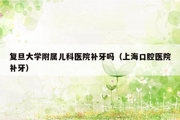 复旦大学附属儿科医院补牙吗（上海口腔医院补牙）