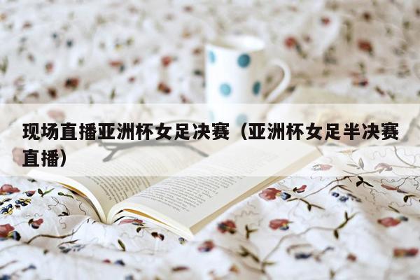 现场直播亚洲杯女足决赛（亚洲杯女足半决赛直播）