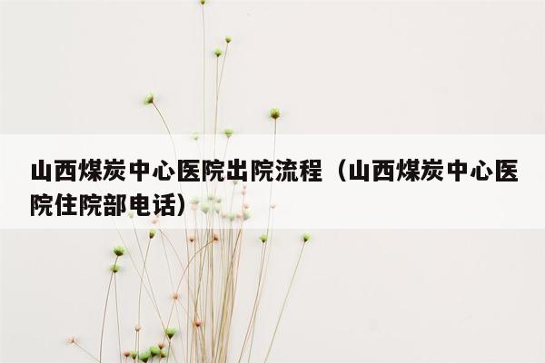 山西煤炭中心医院出院流程（山西煤炭中心医院住院部电话）