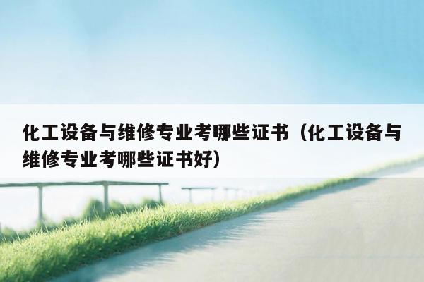 化工设备与维修专业考哪些证书（化工设备与维修专业考哪些证书好）