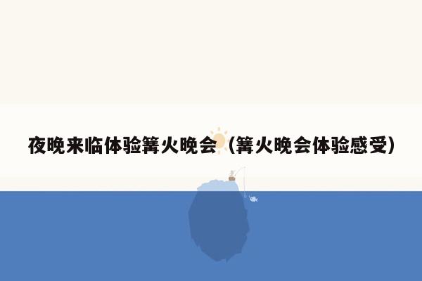 夜晚来临体验篝火晚会（篝火晚会体验感受）