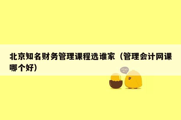 北京知名财务管理课程选谁家（管理会计网课哪个好）