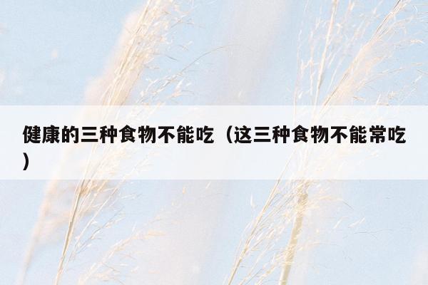 健康的三种食物不能吃（这三种食物不能常吃）
