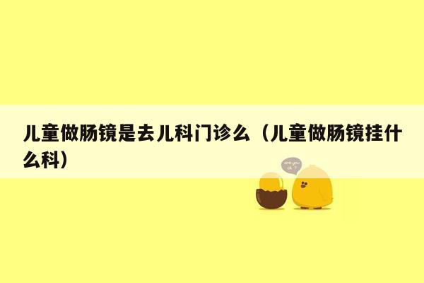 儿童做肠镜是去儿科门诊么（儿童做肠镜挂什么科）