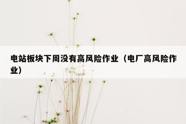 电站板块下周没有高风险作业（电厂高风险作业）