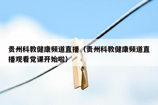 贵州科教健康频道直播（贵州科教健康频道直播观看党课开始啦）