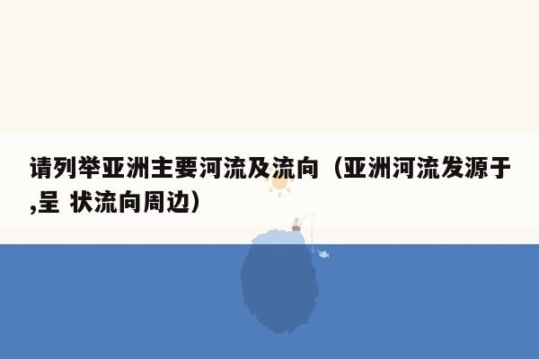 请列举亚洲主要河流及流向（亚洲河流发源于,呈 状流向周边）