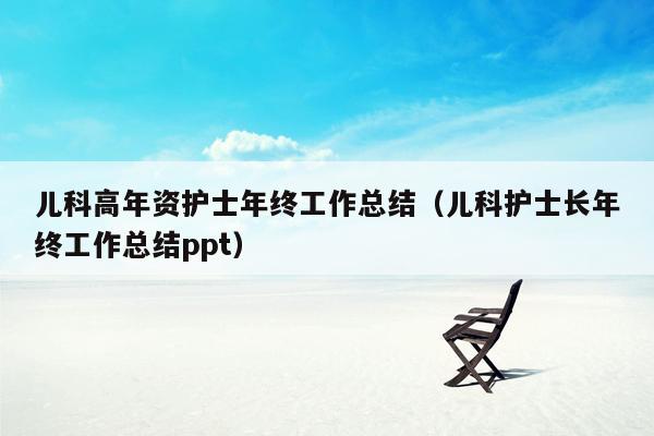 儿科高年资护士年终工作总结（儿科护士长年终工作总结ppt）