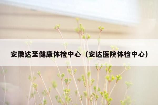 安徽达圣健康体检中心（安达医院体检中心）