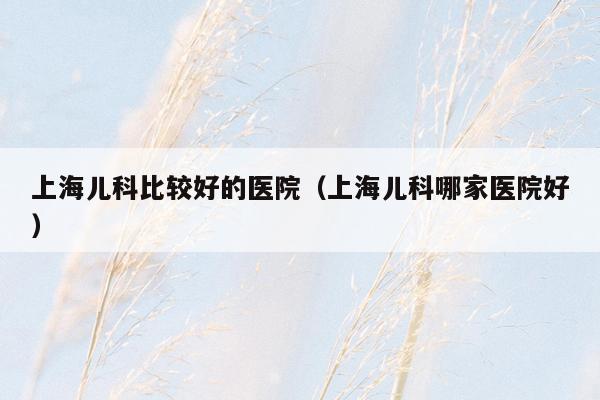 上海儿科比较好的医院（上海儿科哪家医院好）
