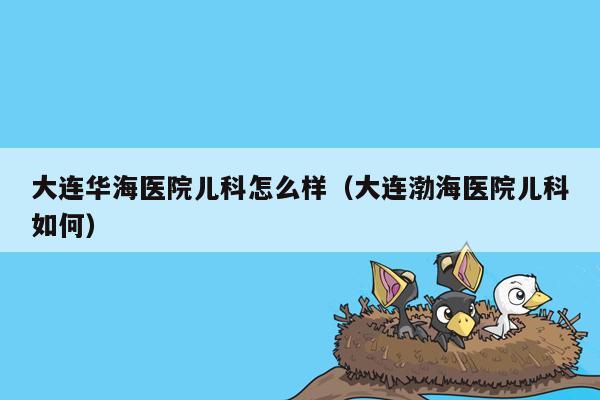 大连华海医院儿科怎么样（大连渤海医院儿科如何）