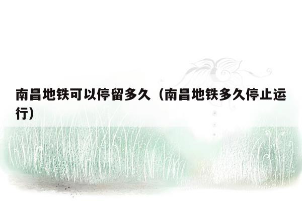南昌地铁可以停留多久（南昌地铁多久停止运行）