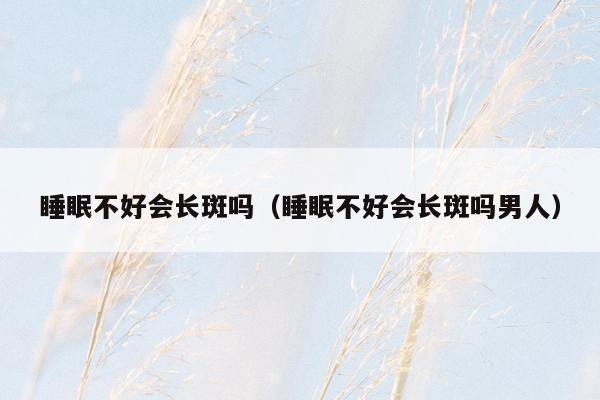 睡眠不好会长斑吗（睡眠不好会长斑吗男人）