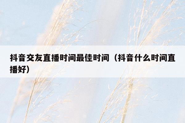 抖音交友直播时间最佳时间（抖音什么时间直播好）