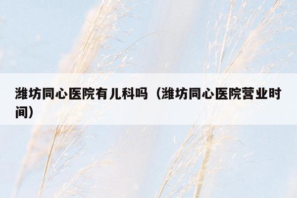 潍坊同心医院有儿科吗（潍坊同心医院营业时间）