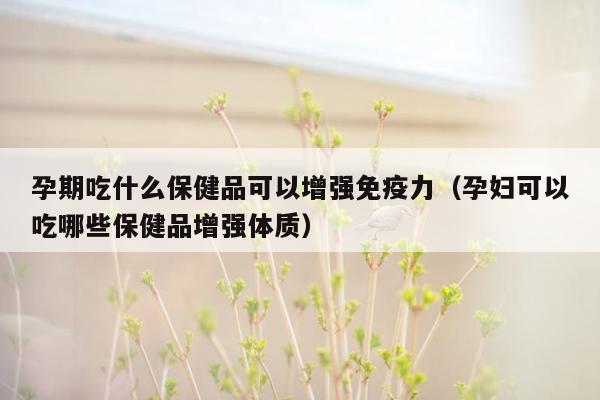 孕期吃什么保健品可以增强免疫力（孕妇可以吃哪些保健品增强体质）