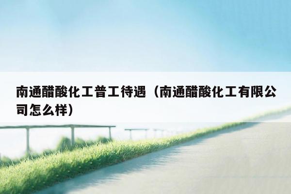 南通醋酸化工普工待遇（南通醋酸化工有限公司怎么样）