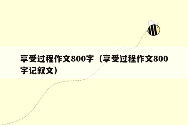 享受过程作文800字（享受过程作文800字记叙文）