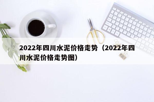 2022年四川水泥价格走势（2022年四川水泥价格走势图）