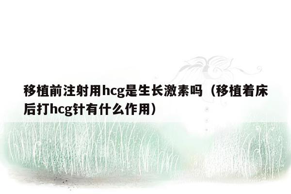 移植前注射用hcg是生长激素吗（移植着床后打hcg针有什么作用）