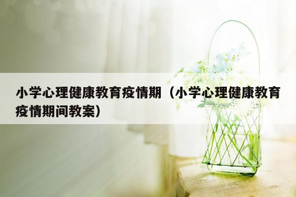 小学心理健康教育疫情期（小学心理健康教育疫情期间教案）