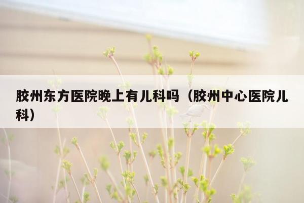 胶州东方医院晚上有儿科吗（胶州中心医院儿科）