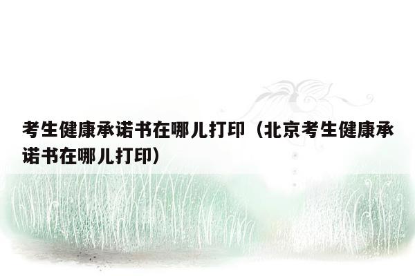 考生健康承诺书在哪儿打印（北京考生健康承诺书在哪儿打印）