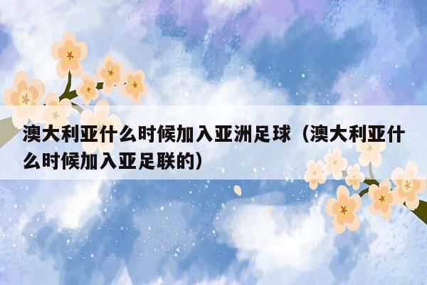 澳大利亚什么时候加入亚洲足球（澳大利亚什么时候加入亚足联的）