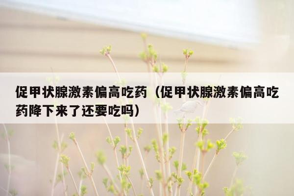 促甲状腺激素偏高吃药（促甲状腺激素偏高吃药降下来了还要吃吗）