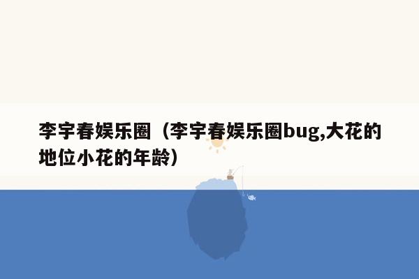 李宇春娱乐圈（李宇春娱乐圈bug,大花的地位小花的年龄）