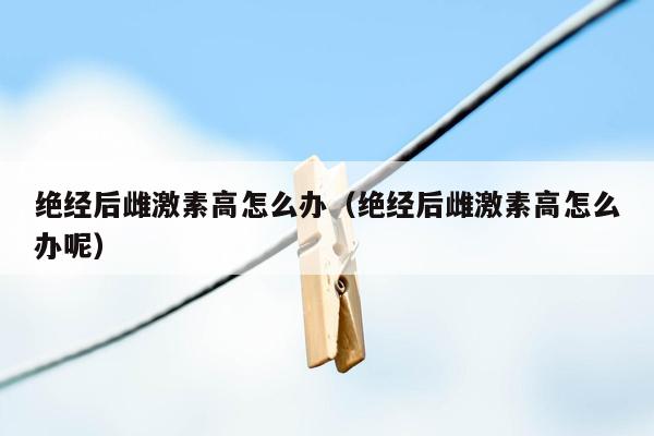 绝经后雌激素高怎么办（绝经后雌激素高怎么办呢）