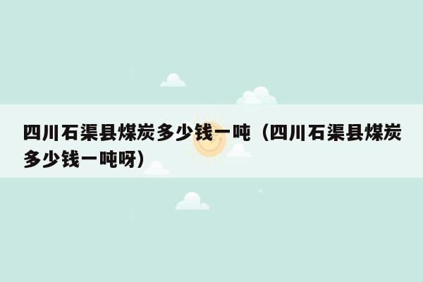 四川石渠县煤炭多少钱一吨（四川石渠县煤炭多少钱一吨呀）