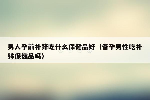 男人孕前补锌吃什么保健品好（备孕男性吃补锌保健品吗）