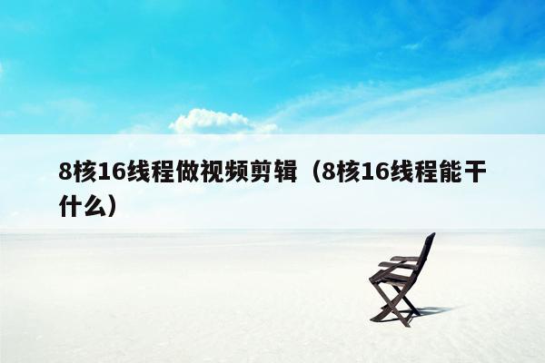 8核16线程做视频剪辑（8核16线程能干什么）