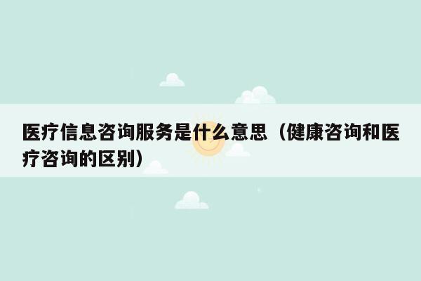 医疗信息咨询服务是什么意思（健康咨询和医疗咨询的区别）