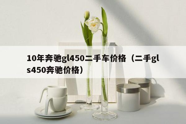 10年奔驰gl450二手车价格（二手gls450奔驰价格）