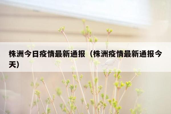 株洲今日疫情最新通报（株洲疫情最新通报今天）