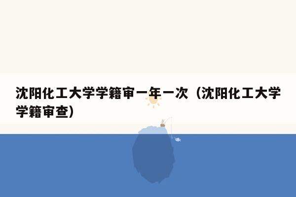 沈阳化工大学学籍审一年一次（沈阳化工大学学籍审查）