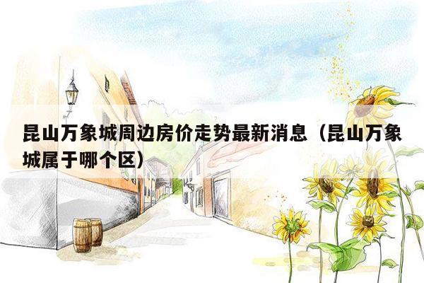 昆山万象城周边房价走势最新消息（昆山万象城属于哪个区）