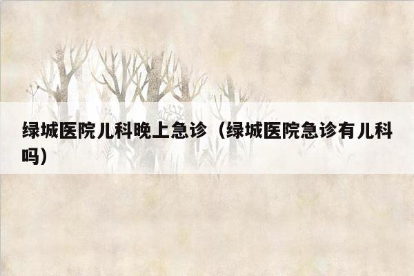 绿城医院儿科晚上急诊（绿城医院急诊有儿科吗）