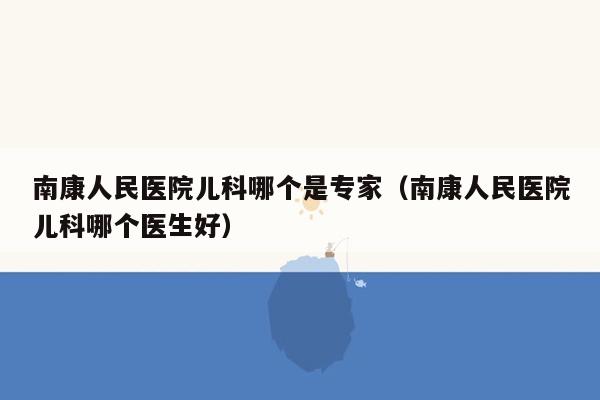 南康人民医院儿科哪个是专家（南康人民医院儿科哪个医生好）