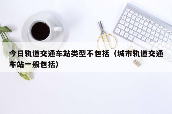 今日轨道交通车站类型不包括（城市轨道交通车站一般包括）