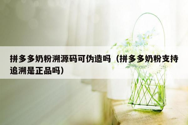 拼多多奶粉溯源码可伪造吗（拼多多奶粉支持追溯是正品吗）