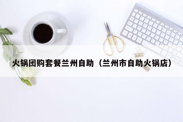 火锅团购套餐兰州自助（兰州市自助火锅店）