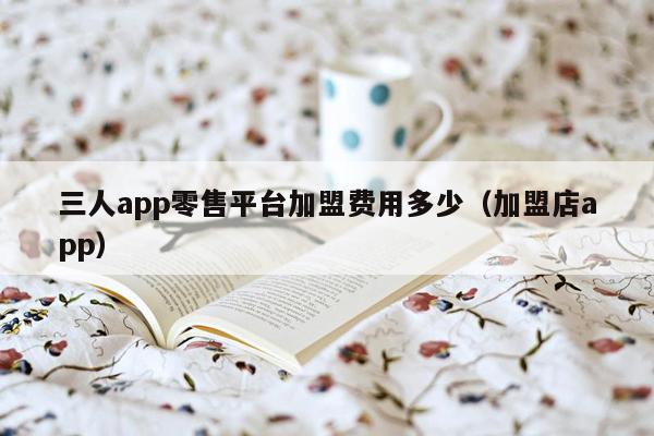 三人app零售平台加盟费用多少（加盟店app）